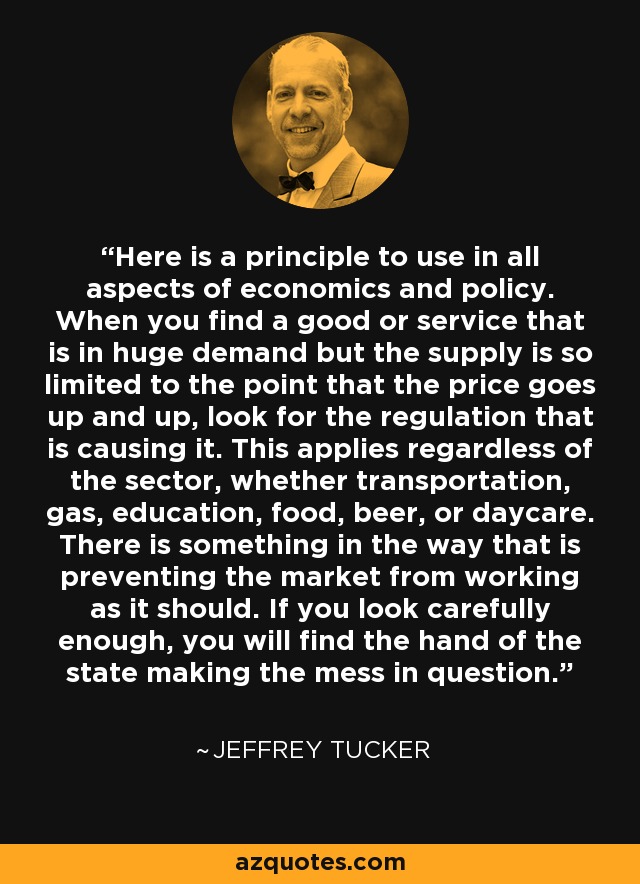 Here is a principle to use in all aspects of economics and policy. When you find a good or service that is in huge demand but the supply is so limited to the point that the price goes up and up, look for the regulation that is causing it. This applies regardless of the sector, whether transportation, gas, education, food, beer, or daycare. There is something in the way that is preventing the market from working as it should. If you look carefully enough, you will find the hand of the state making the mess in question. - Jeffrey Tucker