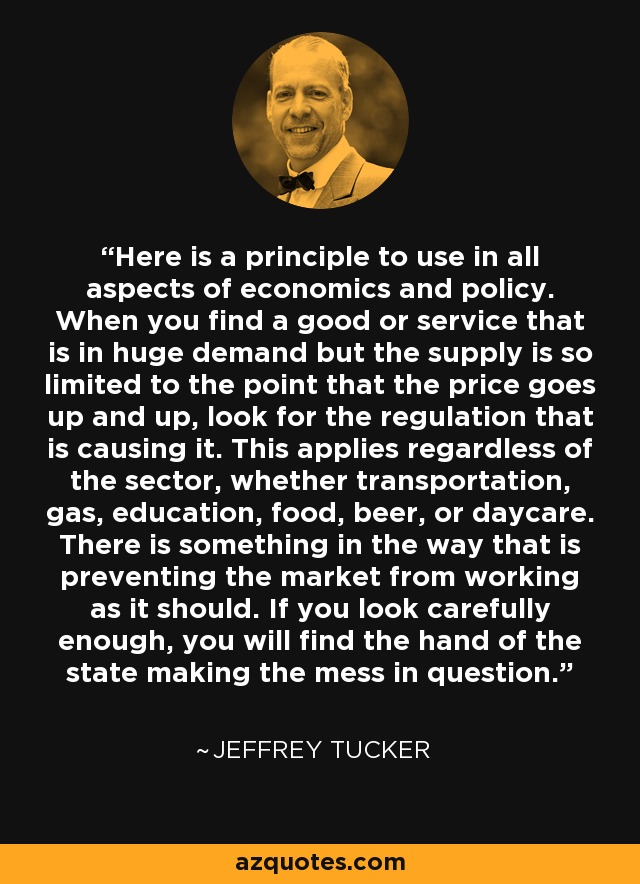 Here is a principle to use in all aspects of economics and policy. When you find a good or service that is in huge demand but the supply is so limited to the point that the price goes up and up, look for the regulation that is causing it. This applies regardless of the sector, whether transportation, gas, education, food, beer, or daycare. There is something in the way that is preventing the market from working as it should. If you look carefully enough, you will find the hand of the state making the mess in question. - Jeffrey Tucker