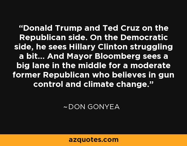 Donald Trump and Ted Cruz on the Republican side. On the Democratic side, he sees Hillary Clinton struggling a bit... And Mayor Bloomberg sees a big lane in the middle for a moderate former Republican who believes in gun control and climate change. - Don Gonyea