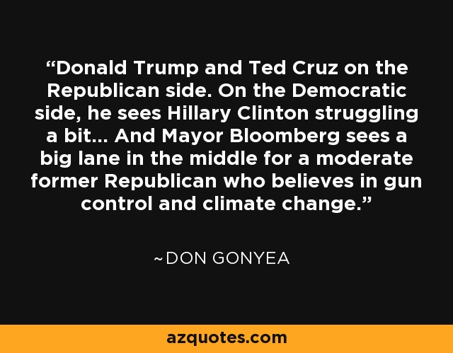 Donald Trump and Ted Cruz on the Republican side. On the Democratic side, he sees Hillary Clinton struggling a bit... And Mayor Bloomberg sees a big lane in the middle for a moderate former Republican who believes in gun control and climate change. - Don Gonyea