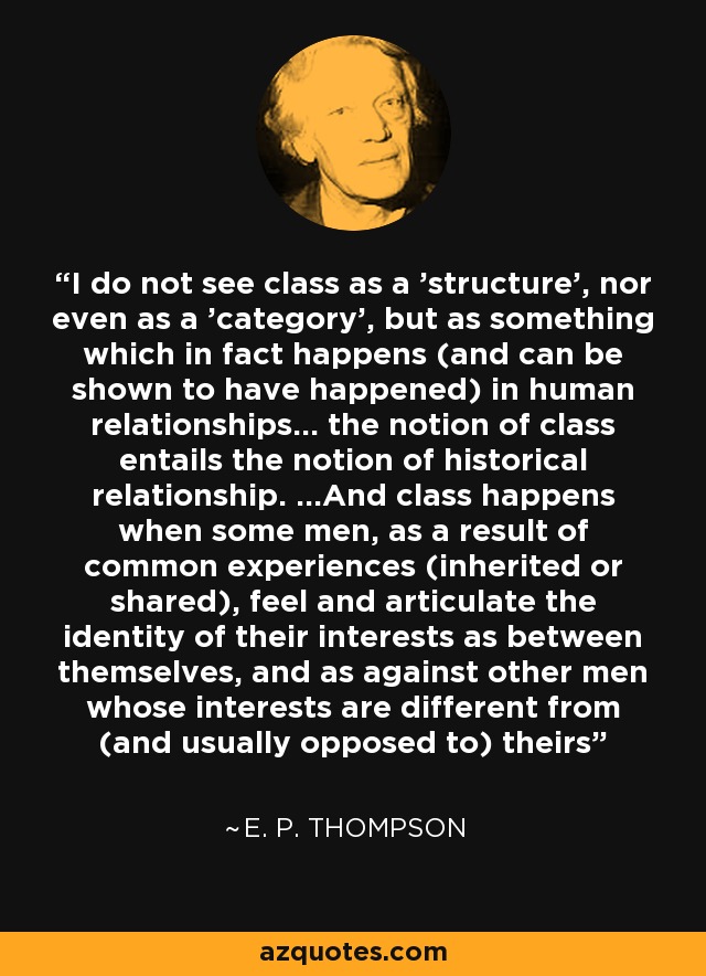 I do not see class as a 'structure', nor even as a 'category', but as something which in fact happens (and can be shown to have happened) in human relationships... the notion of class entails the notion of historical relationship. ...And class happens when some men, as a result of common experiences (inherited or shared), feel and articulate the identity of their interests as between themselves, and as against other men whose interests are different from (and usually opposed to) theirs - E. P. Thompson