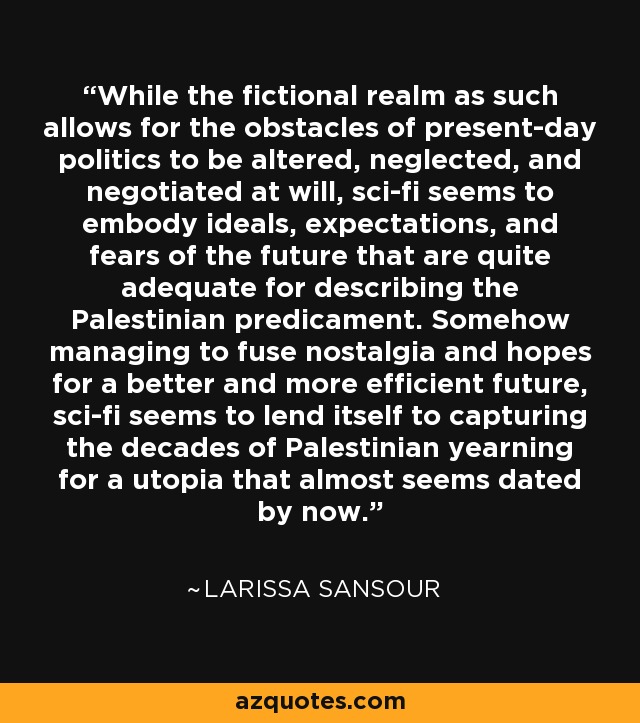 While the fictional realm as such allows for the obstacles of present-day politics to be altered, neglected, and negotiated at will, sci-fi seems to embody ideals, expectations, and fears of the future that are quite adequate for describing the Palestinian predicament. Somehow managing to fuse nostalgia and hopes for a better and more efficient future, sci-fi seems to lend itself to capturing the decades of Palestinian yearning for a utopia that almost seems dated by now. - Larissa Sansour