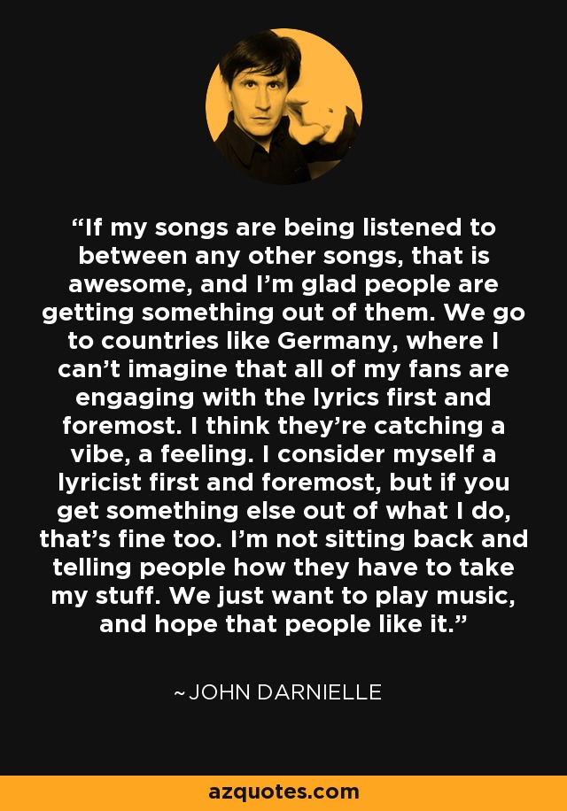 If my songs are being listened to between any other songs, that is awesome, and I'm glad people are getting something out of them. We go to countries like Germany, where I can't imagine that all of my fans are engaging with the lyrics first and foremost. I think they're catching a vibe, a feeling. I consider myself a lyricist first and foremost, but if you get something else out of what I do, that's fine too. I'm not sitting back and telling people how they have to take my stuff. We just want to play music, and hope that people like it. - John Darnielle