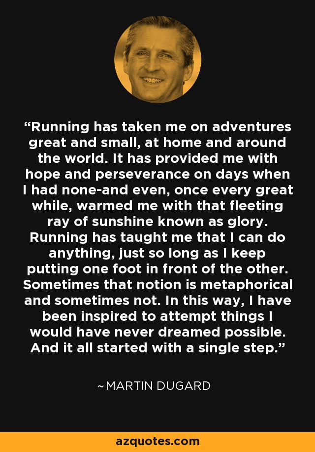 Running has taken me on adventures great and small, at home and around the world. It has provided me with hope and perseverance on days when I had none-and even, once every great while, warmed me with that fleeting ray of sunshine known as glory. Running has taught me that I can do anything, just so long as I keep putting one foot in front of the other. Sometimes that notion is metaphorical and sometimes not. In this way, I have been inspired to attempt things I would have never dreamed possible. And it all started with a single step. - Martin Dugard