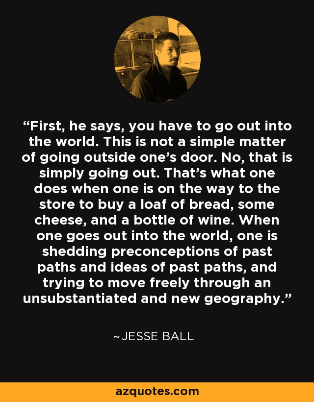 First, he says, you have to go out into the world. This is not a simple matter of going outside one's door. No, that is simply going out. That's what one does when one is on the way to the store to buy a loaf of bread, some cheese, and a bottle of wine. When one goes out into the world, one is shedding preconceptions of past paths and ideas of past paths, and trying to move freely through an unsubstantiated and new geography. - Jesse Ball