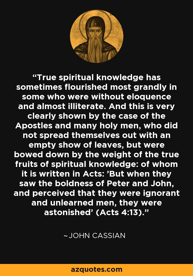 True spiritual knowledge has sometimes flourished most grandly in some who were without eloquence and almost illiterate. And this is very clearly shown by the case of the Apostles and many holy men, who did not spread themselves out with an empty show of leaves, but were bowed down by the weight of the true fruits of spiritual knowledge: of whom it is written in Acts: 'But when they saw the boldness of Peter and John, and perceived that they were ignorant and unlearned men, they were astonished' (Acts 4:13). - John Cassian