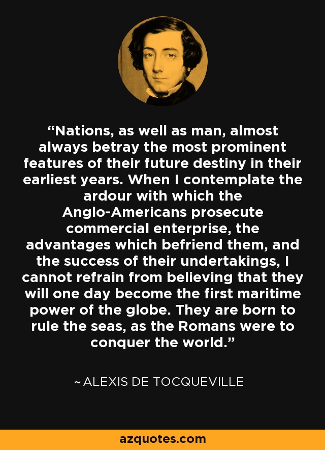 Nations, as well as man, almost always betray the most prominent features of their future destiny in their earliest years. When I contemplate the ardour with which the Anglo-Americans prosecute commercial enterprise, the advantages which befriend them, and the success of their undertakings, I cannot refrain from believing that they will one day become the first maritime power of the globe. They are born to rule the seas, as the Romans were to conquer the world. - Alexis de Tocqueville