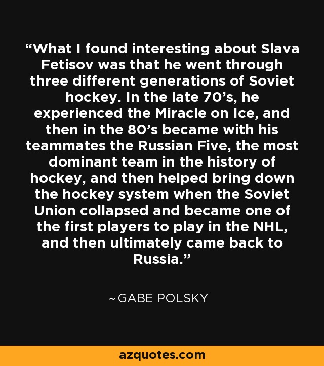 What I found interesting about Slava Fetisov was that he went through three different generations of Soviet hockey. In the late 70's, he experienced the Miracle on Ice, and then in the 80's became with his teammates the Russian Five, the most dominant team in the history of hockey, and then helped bring down the hockey system when the Soviet Union collapsed and became one of the first players to play in the NHL, and then ultimately came back to Russia. - Gabe Polsky