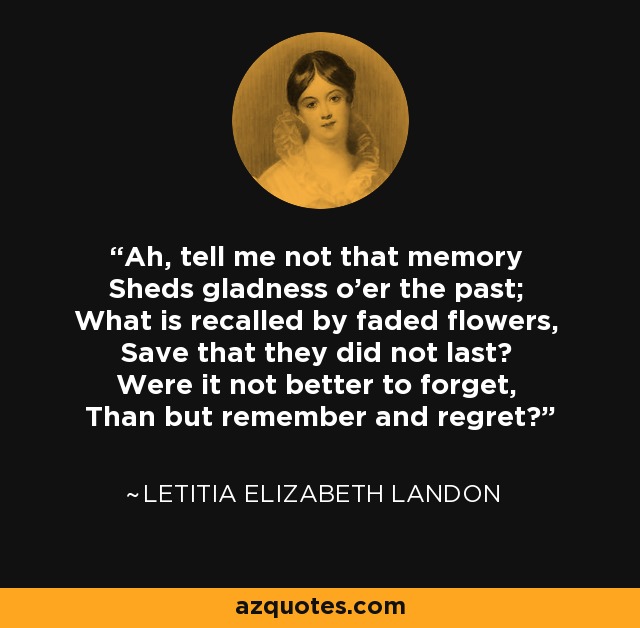 Ah, tell me not that memory Sheds gladness o'er the past; What is recalled by faded flowers, Save that they did not last? Were it not better to forget, Than but remember and regret? - Letitia Elizabeth Landon