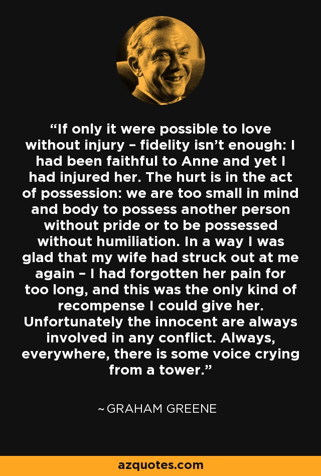 If only it were possible to love without injury – fidelity isn’t enough: I had been faithful to Anne and yet I had injured her. The hurt is in the act of possession: we are too small in mind and body to possess another person without pride or to be possessed without humiliation. In a way I was glad that my wife had struck out at me again – I had forgotten her pain for too long, and this was the only kind of recompense I could give her. Unfortunately the innocent are always involved in any conflict. Always, everywhere, there is some voice crying from a tower. - Graham Greene