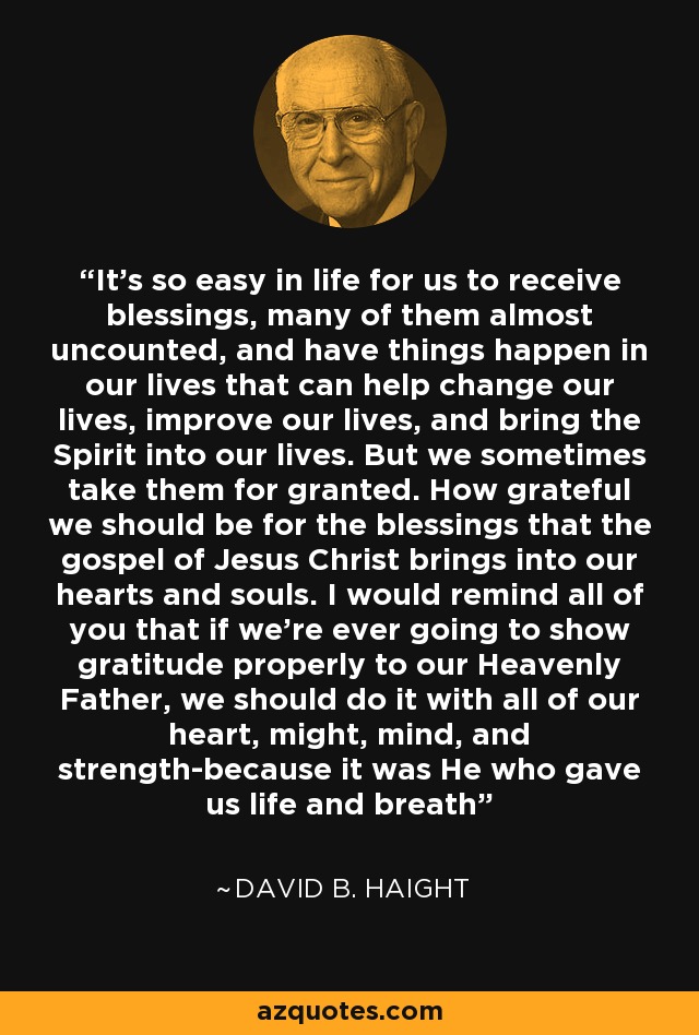 It's so easy in life for us to receive blessings, many of them almost uncounted, and have things happen in our lives that can help change our lives, improve our lives, and bring the Spirit into our lives. But we sometimes take them for granted. How grateful we should be for the blessings that the gospel of Jesus Christ brings into our hearts and souls. I would remind all of you that if we're ever going to show gratitude properly to our Heavenly Father, we should do it with all of our heart, might, mind, and strength-because it was He who gave us life and breath - David B. Haight