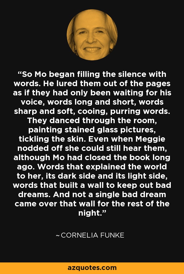 So Mo began filling the silence with words. He lured them out of the pages as if they had only been waiting for his voice, words long and short, words sharp and soft, cooing, purring words. They danced through the room, painting stained glass pictures, tickling the skin. Even when Meggie nodded off she could still hear them, although Mo had closed the book long ago. Words that explained the world to her, its dark side and its light side, words that built a wall to keep out bad dreams. And not a single bad dream came over that wall for the rest of the night. - Cornelia Funke