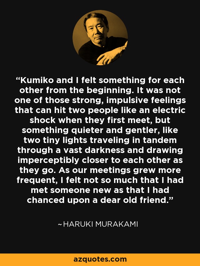 Kumiko and I felt something for each other from the beginning. It was not one of those strong, impulsive feelings that can hit two people like an electric shock when they first meet, but something quieter and gentler, like two tiny lights traveling in tandem through a vast darkness and drawing imperceptibly closer to each other as they go. As our meetings grew more frequent, I felt not so much that I had met someone new as that I had chanced upon a dear old friend. - Haruki Murakami