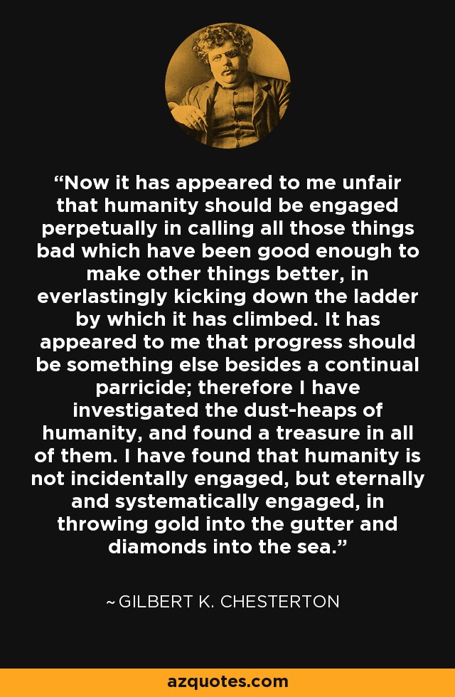 Now it has appeared to me unfair that humanity should be engaged perpetually in calling all those things bad which have been good enough to make other things better, in everlastingly kicking down the ladder by which it has climbed. It has appeared to me that progress should be something else besides a continual parricide; therefore I have investigated the dust-heaps of humanity, and found a treasure in all of them. I have found that humanity is not incidentally engaged, but eternally and systematically engaged, in throwing gold into the gutter and diamonds into the sea. - Gilbert K. Chesterton