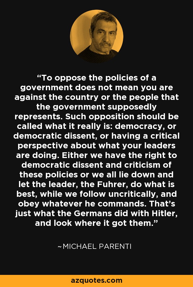 To oppose the policies of a government does not mean you are against the country or the people that the government supposedly represents. Such opposition should be called what it really is: democracy, or democratic dissent, or having a critical perspective about what your leaders are doing. Either we have the right to democratic dissent and criticism of these policies or we all lie down and let the leader, the Fuhrer, do what is best, while we follow uncritically, and obey whatever he commands. That's just what the Germans did with Hitler, and look where it got them. - Michael Parenti