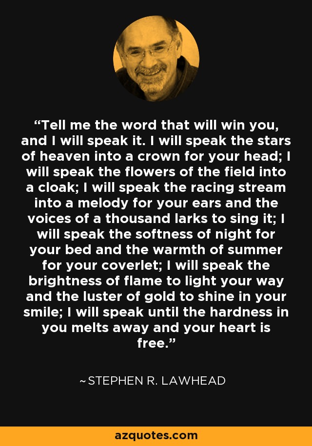 Tell me the word that will win you, and I will speak it. I will speak the stars of heaven into a crown for your head; I will speak the flowers of the field into a cloak; I will speak the racing stream into a melody for your ears and the voices of a thousand larks to sing it; I will speak the softness of night for your bed and the warmth of summer for your coverlet; I will speak the brightness of flame to light your way and the luster of gold to shine in your smile; I will speak until the hardness in you melts away and your heart is free. - Stephen R. Lawhead