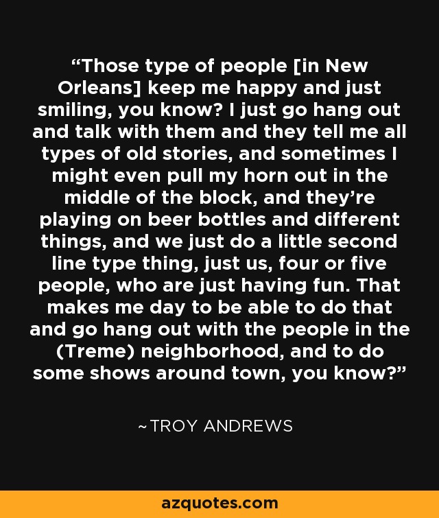 Those type of people [in New Orleans] keep me happy and just smiling, you know? I just go hang out and talk with them and they tell me all types of old stories, and sometimes I might even pull my horn out in the middle of the block, and they're playing on beer bottles and different things, and we just do a little second line type thing, just us, four or five people, who are just having fun. That makes me day to be able to do that and go hang out with the people in the (Treme) neighborhood, and to do some shows around town, you know? - Troy Andrews