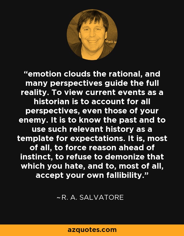 emotion clouds the rational, and many perspectives guide the full reality. To view current events as a historian is to account for all perspectives, even those of your enemy. It is to know the past and to use such relevant history as a template for expectations. It is, most of all, to force reason ahead of instinct, to refuse to demonize that which you hate, and to, most of all, accept your own fallibility. - R. A. Salvatore