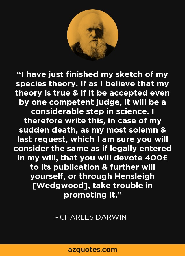 I have just finished my sketch of my species theory. If as I believe that my theory is true & if it be accepted even by one competent judge, it will be a considerable step in science. I therefore write this, in case of my sudden death, as my most solemn & last request, which I am sure you will consider the same as if legally entered in my will, that you will devote 400£ to its publication & further will yourself, or through Hensleigh [Wedgwood], take trouble in promoting it. - Charles Darwin