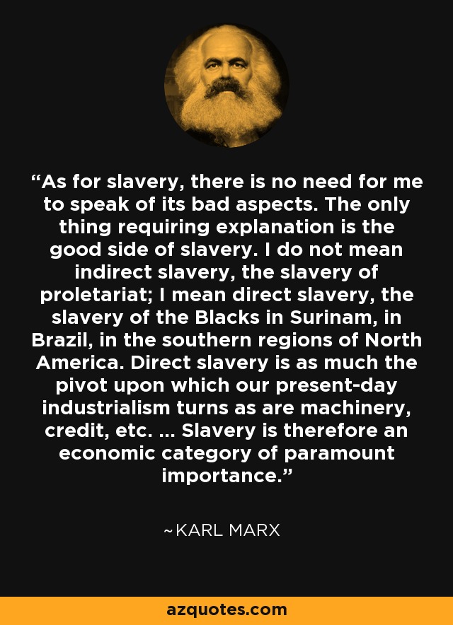 As for slavery, there is no need for me to speak of its bad aspects. The only thing requiring explanation is the good side of slavery. I do not mean indirect slavery, the slavery of proletariat; I mean direct slavery, the slavery of the Blacks in Surinam, in Brazil, in the southern regions of North America. Direct slavery is as much the pivot upon which our present-day industrialism turns as are machinery, credit, etc. … Slavery is therefore an economic category of paramount importance. - Karl Marx