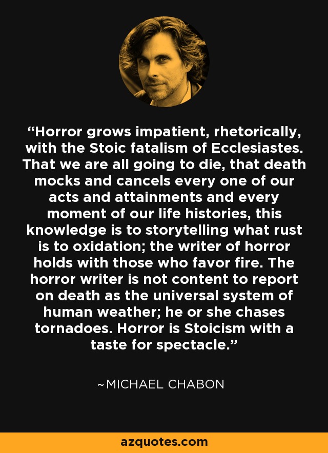 Horror grows impatient, rhetorically, with the Stoic fatalism of Ecclesiastes. That we are all going to die, that death mocks and cancels every one of our acts and attainments and every moment of our life histories, this knowledge is to storytelling what rust is to oxidation; the writer of horror holds with those who favor fire. The horror writer is not content to report on death as the universal system of human weather; he or she chases tornadoes. Horror is Stoicism with a taste for spectacle. - Michael Chabon