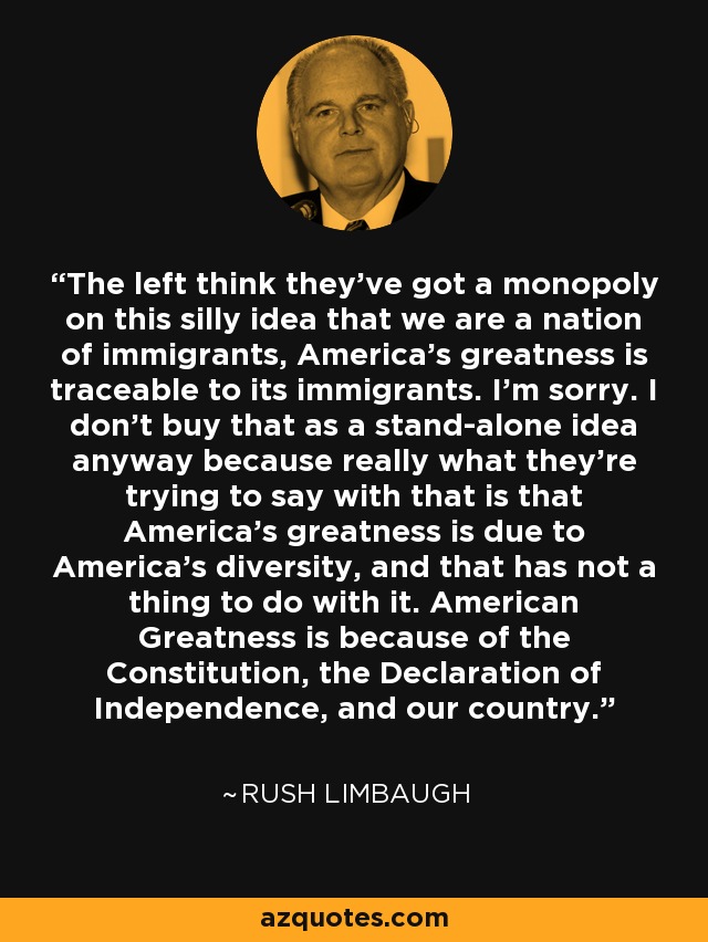 The left think they've got a monopoly on this silly idea that we are a nation of immigrants, America's greatness is traceable to its immigrants. I'm sorry. I don't buy that as a stand-alone idea anyway because really what they're trying to say with that is that America's greatness is due to America's diversity, and that has not a thing to do with it. American Greatness is because of the Constitution, the Declaration of Independence, and our country. - Rush Limbaugh