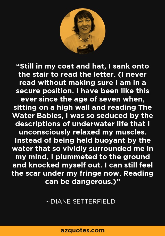 Still in my coat and hat, I sank onto the stair to read the letter. (I never read without making sure I am in a secure position. I have been like this ever since the age of seven when, sitting on a high wall and reading The Water Babies, I was so seduced by the descriptions of underwater life that I unconsciously relaxed my muscles. Instead of being held buoyant by the water that so vividly surrounded me in my mind, I plummeted to the ground and knocked myself out. I can still feel the scar under my fringe now. Reading can be dangerous.) - Diane Setterfield