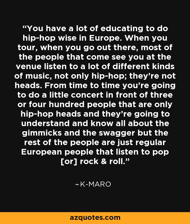 You have a lot of educating to do hip-hop wise in Europe. When you tour, when you go out there, most of the people that come see you at the venue listen to a lot of different kinds of music, not only hip-hop; they're not heads. From time to time you're going to do a little concert in front of three or four hundred people that are only hip-hop heads and they're going to understand and know all about the gimmicks and the swagger but the rest of the people are just regular European people that listen to pop [or] rock & roll. - K-Maro