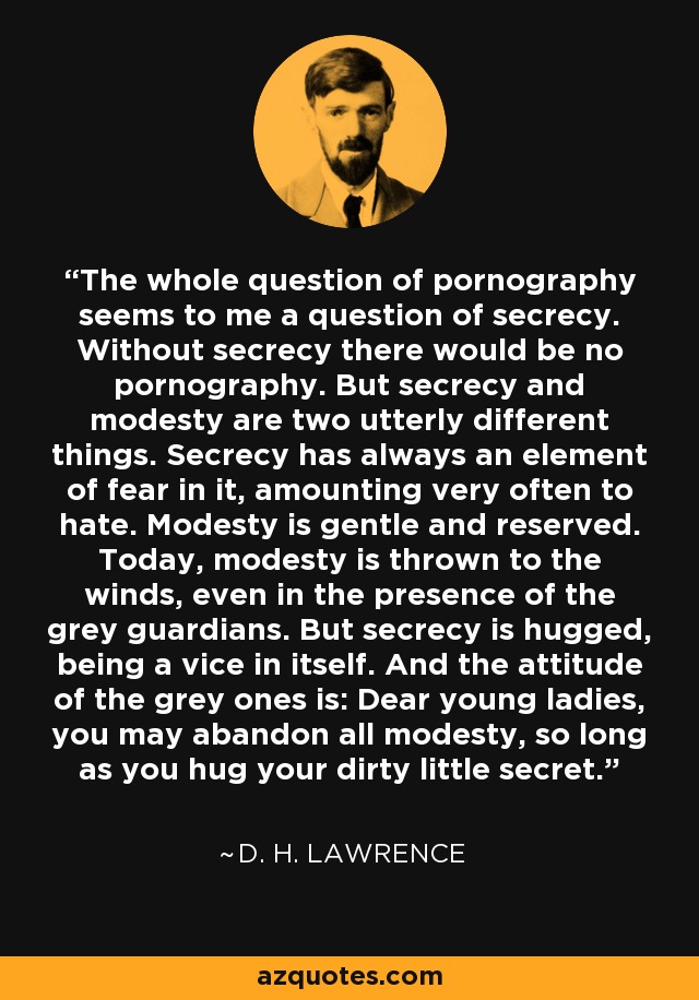 The whole question of pornography seems to me a question of secrecy. Without secrecy there would be no pornography. But secrecy and modesty are two utterly different things. Secrecy has always an element of fear in it, amounting very often to hate. Modesty is gentle and reserved. Today, modesty is thrown to the winds, even in the presence of the grey guardians. But secrecy is hugged, being a vice in itself. And the attitude of the grey ones is: Dear young ladies, you may abandon all modesty, so long as you hug your dirty little secret. - D. H. Lawrence