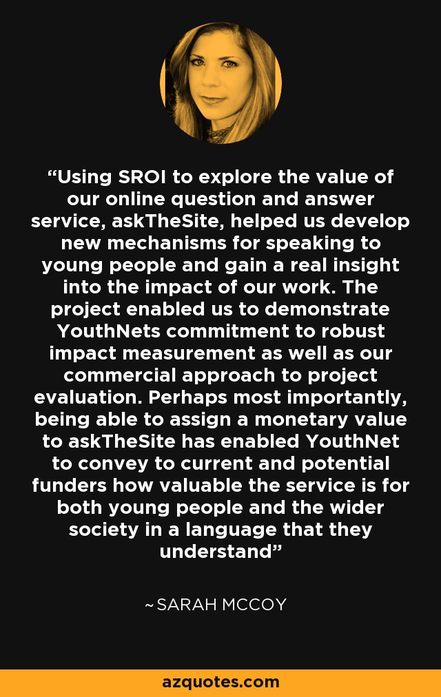 Using SROI to explore the value of our online question and answer service, askTheSite, helped us develop new mechanisms for speaking to young people and gain a real insight into the impact of our work. The project enabled us to demonstrate YouthNets commitment to robust impact measurement as well as our commercial approach to project evaluation. Perhaps most importantly, being able to assign a monetary value to askTheSite has enabled YouthNet to convey to current and potential funders how valuable the service is for both young people and the wider society in a language that they understand - Sarah McCoy