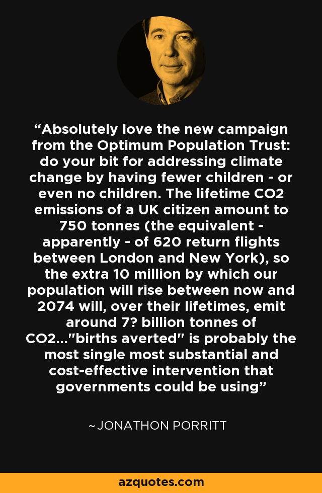 Absolutely love the new campaign from the Optimum Population Trust: do your bit for addressing climate change by having fewer children - or even no children. The lifetime CO2 emissions of a UK citizen amount to 750 tonnes (the equivalent - apparently - of 620 return flights between London and New York), so the extra 10 million by which our population will rise between now and 2074 will, over their lifetimes, emit around 7½ billion tonnes of CO2...