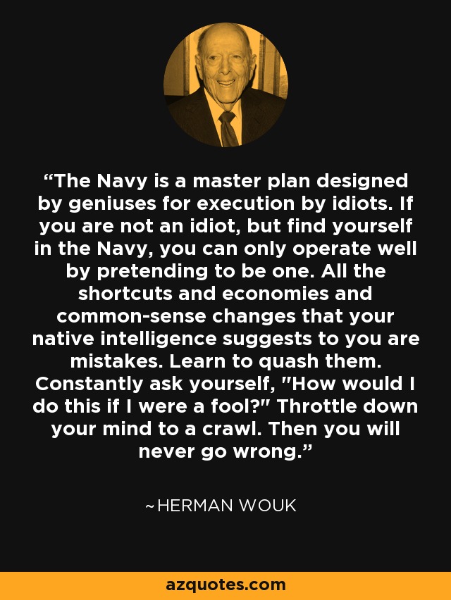 The Navy is a master plan designed by geniuses for execution by idiots. If you are not an idiot, but find yourself in the Navy, you can only operate well by pretending to be one. All the shortcuts and economies and common-sense changes that your native intelligence suggests to you are mistakes. Learn to quash them. Constantly ask yourself, 