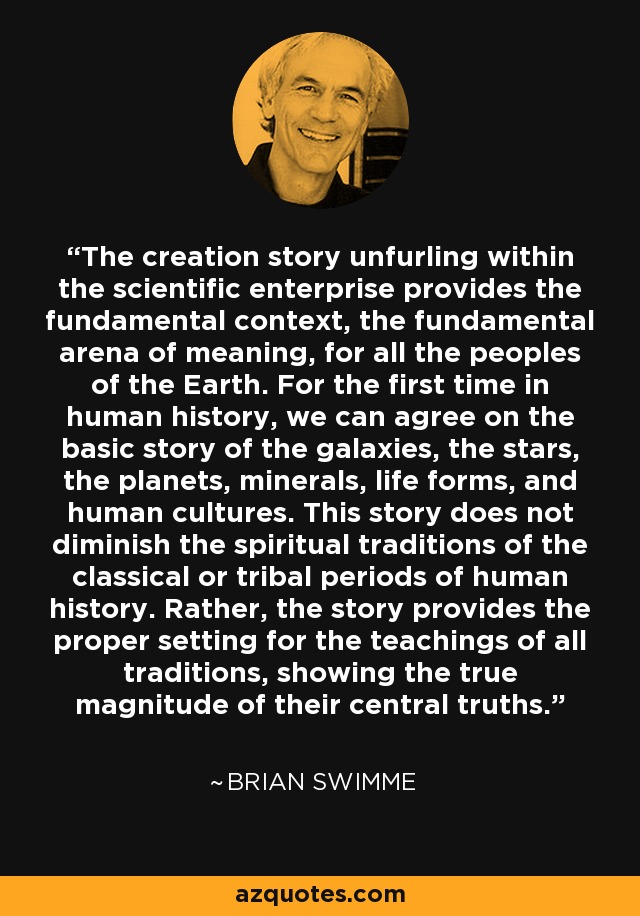 The creation story unfurling within the scientific enterprise provides the fundamental context, the fundamental arena of meaning, for all the peoples of the Earth. For the first time in human history, we can agree on the basic story of the galaxies, the stars, the planets, minerals, life forms, and human cultures. This story does not diminish the spiritual traditions of the classical or tribal periods of human history. Rather, the story provides the proper setting for the teachings of all traditions, showing the true magnitude of their central truths. - Brian Swimme