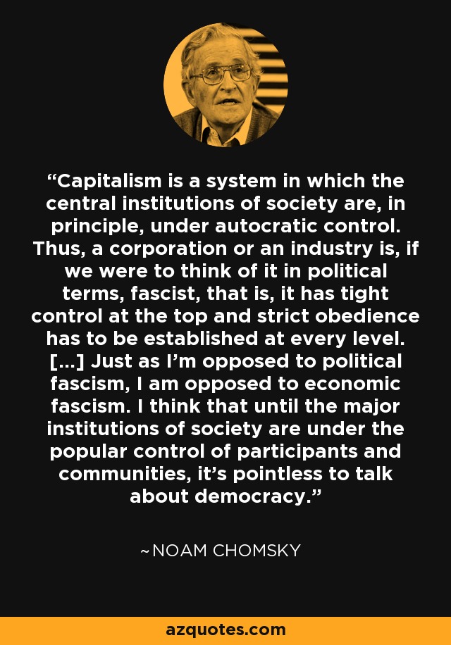 Capitalism is a system in which the central institutions of society are, in principle, under autocratic control. Thus, a corporation or an industry is, if we were to think of it in political terms, fascist, that is, it has tight control at the top and strict obedience has to be established at every level. [...] Just as I'm opposed to political fascism, I am opposed to economic fascism. I think that until the major institutions of society are under the popular control of participants and communities, it's pointless to talk about democracy. - Noam Chomsky