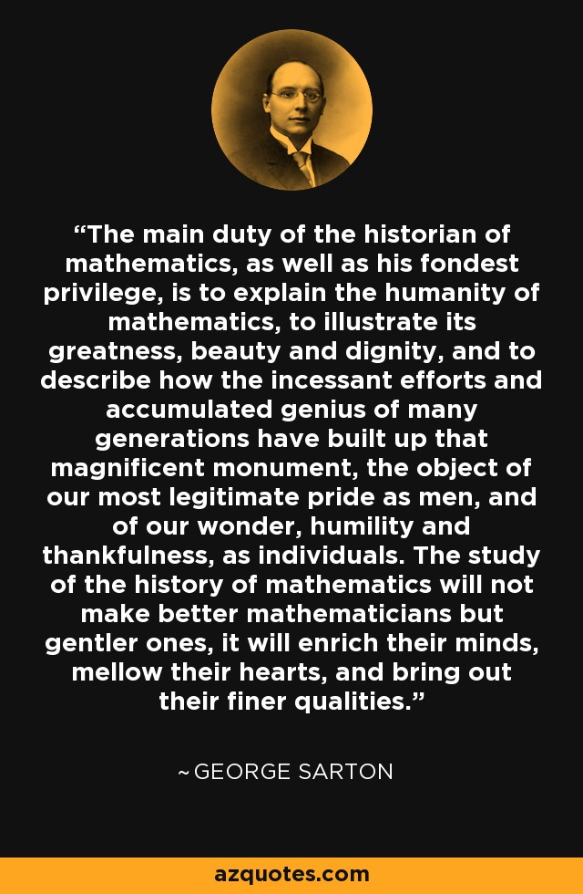 The main duty of the historian of mathematics, as well as his fondest privilege, is to explain the humanity of mathematics, to illustrate its greatness, beauty and dignity, and to describe how the incessant efforts and accumulated genius of many generations have built up that magnificent monument, the object of our most legitimate pride as men, and of our wonder, humility and thankfulness, as individuals. The study of the history of mathematics will not make better mathematicians but gentler ones, it will enrich their minds, mellow their hearts, and bring out their finer qualities. - George Sarton