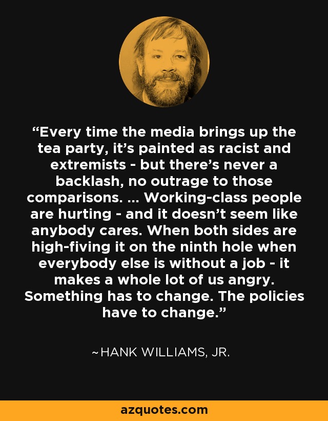 Every time the media brings up the tea party, it's painted as racist and extremists - but there's never a backlash, no outrage to those comparisons. ... Working-class people are hurting - and it doesn't seem like anybody cares. When both sides are high-fiving it on the ninth hole when everybody else is without a job - it makes a whole lot of us angry. Something has to change. The policies have to change. - Hank Williams, Jr.