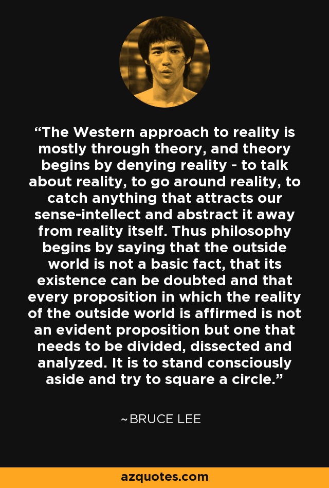 The Western approach to reality is mostly through theory, and theory begins by denying reality - to talk about reality, to go around reality, to catch anything that attracts our sense-intellect and abstract it away from reality itself. Thus philosophy begins by saying that the outside world is not a basic fact, that its existence can be doubted and that every proposition in which the reality of the outside world is affirmed is not an evident proposition but one that needs to be divided, dissected and analyzed. It is to stand consciously aside and try to square a circle. - Bruce Lee