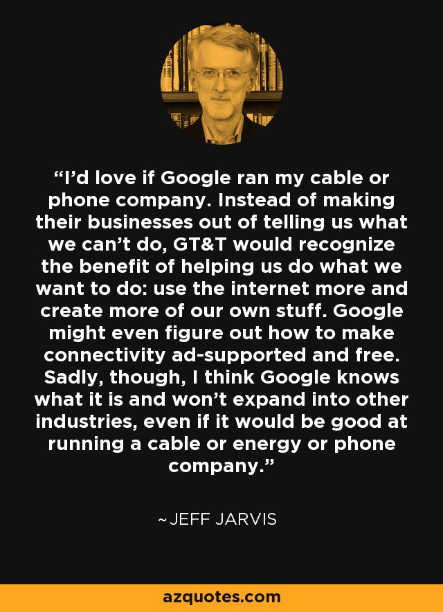 I'd love if Google ran my cable or phone company. Instead of making their businesses out of telling us what we can't do, GT&T would recognize the benefit of helping us do what we want to do: use the internet more and create more of our own stuff. Google might even figure out how to make connectivity ad-supported and free. Sadly, though, I think Google knows what it is and won't expand into other industries, even if it would be good at running a cable or energy or phone company. - Jeff Jarvis