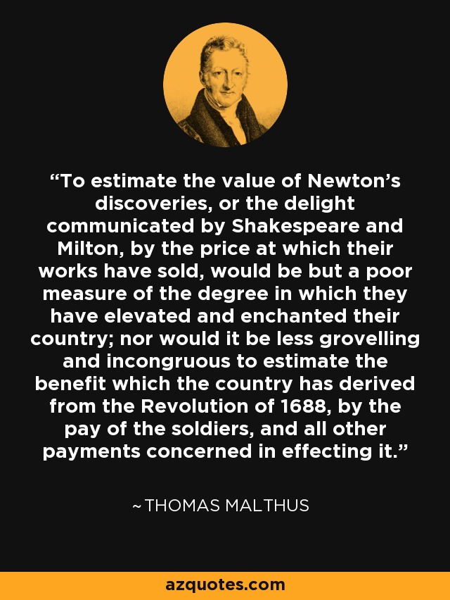 To estimate the value of Newton's discoveries, or the delight communicated by Shakespeare and Milton, by the price at which their works have sold, would be but a poor measure of the degree in which they have elevated and enchanted their country; nor would it be less grovelling and incongruous to estimate the benefit which the country has derived from the Revolution of 1688, by the pay of the soldiers, and all other payments concerned in effecting it. - Thomas Malthus