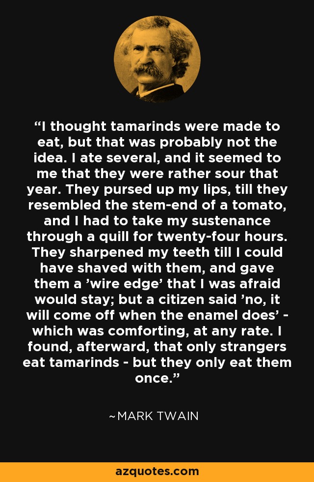 I thought tamarinds were made to eat, but that was probably not the idea. I ate several, and it seemed to me that they were rather sour that year. They pursed up my lips, till they resembled the stem-end of a tomato, and I had to take my sustenance through a quill for twenty-four hours. They sharpened my teeth till I could have shaved with them, and gave them a 'wire edge' that I was afraid would stay; but a citizen said 'no, it will come off when the enamel does' - which was comforting, at any rate. I found, afterward, that only strangers eat tamarinds - but they only eat them once. - Mark Twain