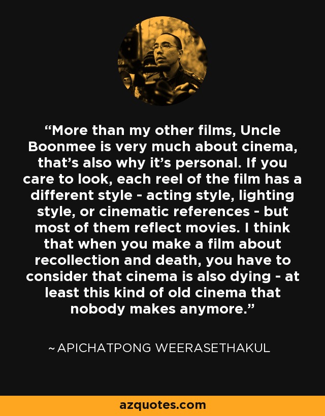 More than my other films, Uncle Boonmee is very much about cinema, that's also why it's personal. If you care to look, each reel of the film has a different style - acting style, lighting style, or cinematic references - but most of them reflect movies. I think that when you make a film about recollection and death, you have to consider that cinema is also dying - at least this kind of old cinema that nobody makes anymore. - Apichatpong Weerasethakul