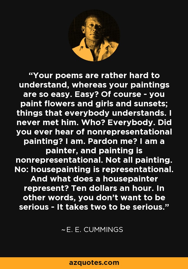 Your poems are rather hard to understand, whereas your paintings are so easy. Easy? Of course - you paint flowers and girls and sunsets; things that everybody understands. I never met him. Who? Everybody. Did you ever hear of nonrepresentational painting? I am. Pardon me? I am a painter, and painting is nonrepresentational. Not all painting. No: housepainting is representational. And what does a housepainter represent? Ten dollars an hour. In other words, you don't want to be serious - It takes two to be serious. - e. e. cummings