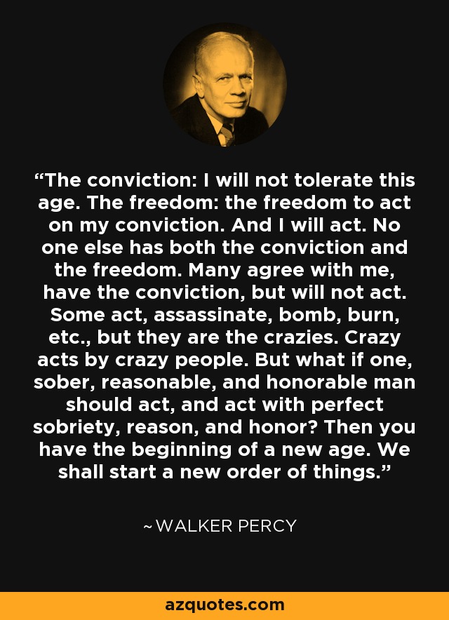 The conviction: I will not tolerate this age. The freedom: the freedom to act on my conviction. And I will act. No one else has both the conviction and the freedom. Many agree with me, have the conviction, but will not act. Some act, assassinate, bomb, burn, etc., but they are the crazies. Crazy acts by crazy people. But what if one, sober, reasonable, and honorable man should act, and act with perfect sobriety, reason, and honor? Then you have the beginning of a new age. We shall start a new order of things. - Walker Percy