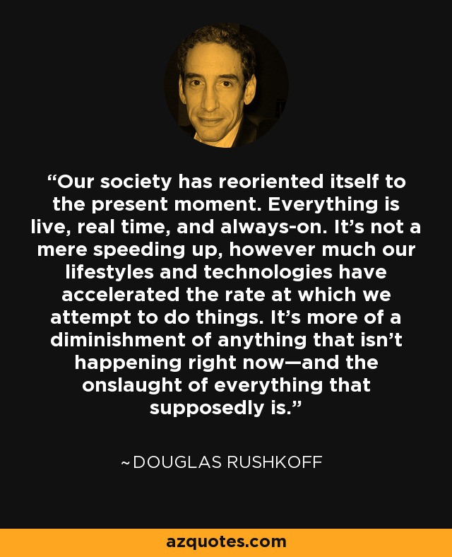 Our society has reoriented itself to the present moment. Everything is live, real time, and always-on. It’s not a mere speeding up, however much our lifestyles and technologies have accelerated the rate at which we attempt to do things. It’s more of a diminishment of anything that isn’t happening right now—and the onslaught of everything that supposedly is. - Douglas Rushkoff