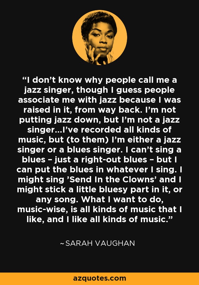 I don't know why people call me a jazz singer, though I guess people associate me with jazz because I was raised in it, from way back. I'm not putting jazz down, but I'm not a jazz singer...I've recorded all kinds of music, but (to them) I'm either a jazz singer or a blues singer. I can't sing a blues – just a right-out blues – but I can put the blues in whatever I sing. I might sing 'Send In the Clowns' and I might stick a little bluesy part in it, or any song. What I want to do, music-wise, is all kinds of music that I like, and I like all kinds of music. - Sarah Vaughan