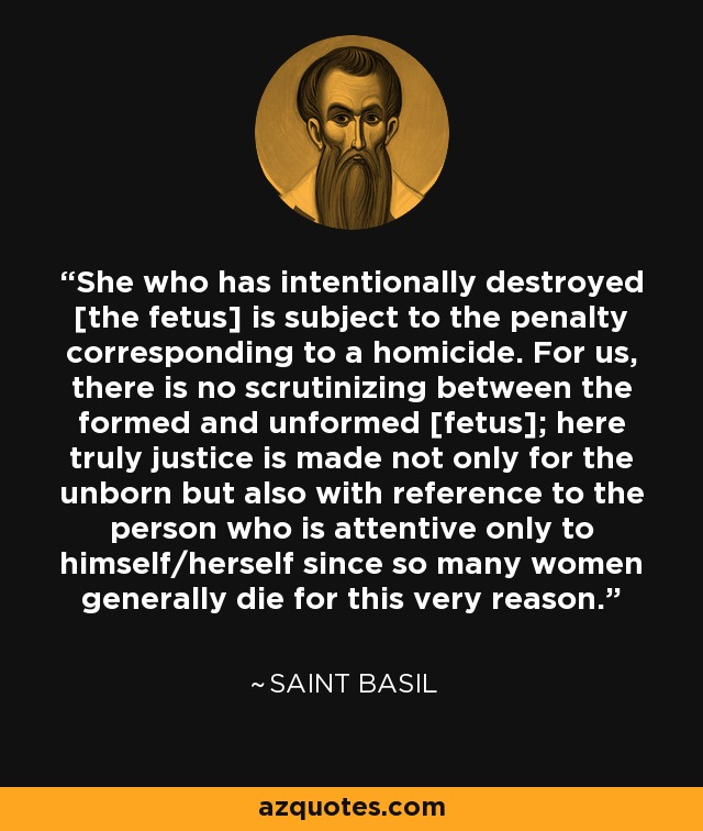 She who has intentionally destroyed [the fetus] is subject to the penalty corresponding to a homicide. For us, there is no scrutinizing between the formed and unformed [fetus]; here truly justice is made not only for the unborn but also with reference to the person who is attentive only to himself/herself since so many women generally die for this very reason. - Saint Basil