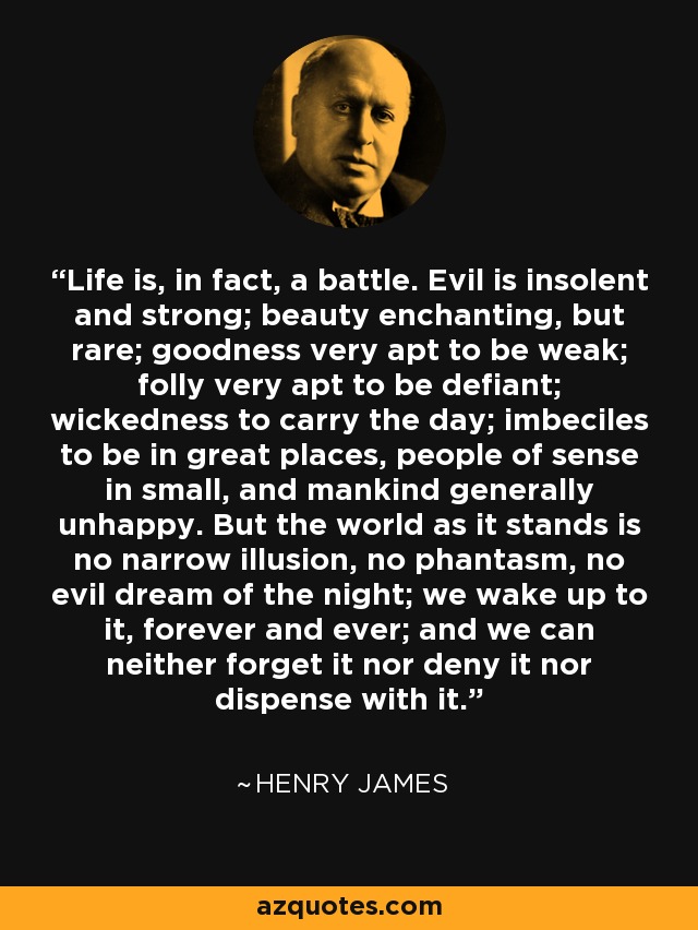 Life is, in fact, a battle. Evil is insolent and strong; beauty enchanting, but rare; goodness very apt to be weak; folly very apt to be defiant; wickedness to carry the day; imbeciles to be in great places, people of sense in small, and mankind generally unhappy. But the world as it stands is no narrow illusion, no phantasm, no evil dream of the night; we wake up to it, forever and ever; and we can neither forget it nor deny it nor dispense with it. - Henry James