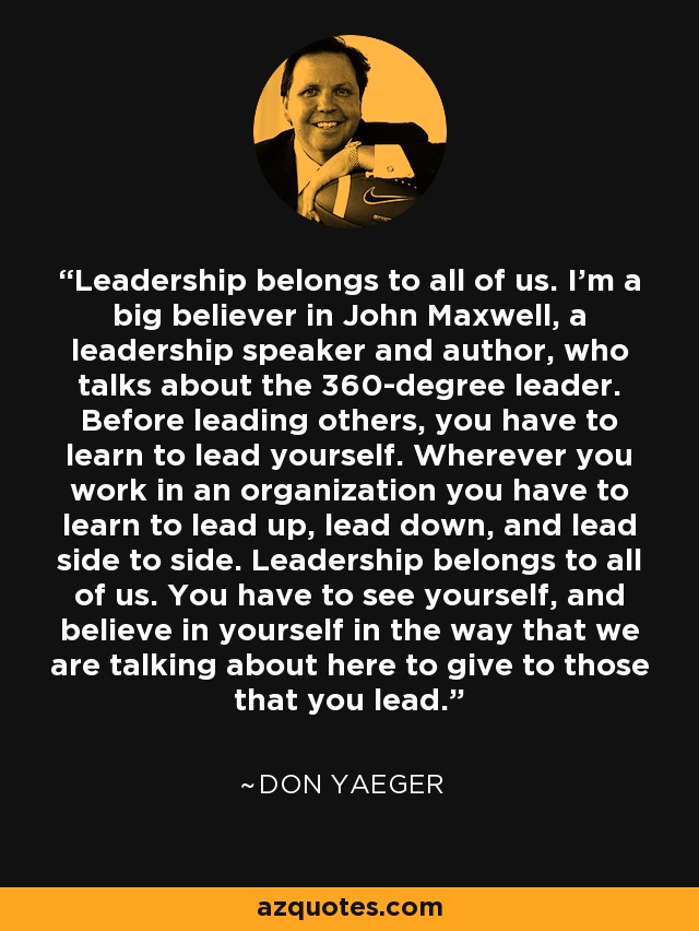Leadership belongs to all of us. I'm a big believer in John Maxwell, a leadership speaker and author, who talks about the 360-degree leader. Before leading others, you have to learn to lead yourself. Wherever you work in an organization you have to learn to lead up, lead down, and lead side to side. Leadership belongs to all of us. You have to see yourself, and believe in yourself in the way that we are talking about here to give to those that you lead. - Don Yaeger
