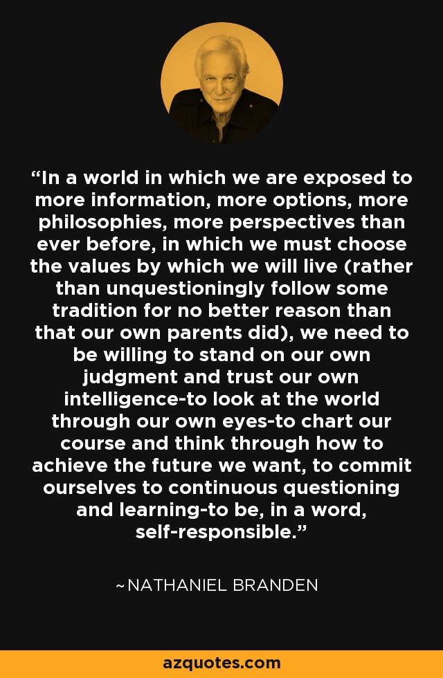 In a world in which we are exposed to more information, more options, more philosophies, more perspectives than ever before, in which we must choose the values by which we will live (rather than unquestioningly follow some tradition for no better reason than that our own parents did), we need to be willing to stand on our own judgment and trust our own intelligence-to look at the world through our own eyes-to chart our course and think through how to achieve the future we want, to commit ourselves to continuous questioning and learning-to be, in a word, self-responsible. - Nathaniel Branden