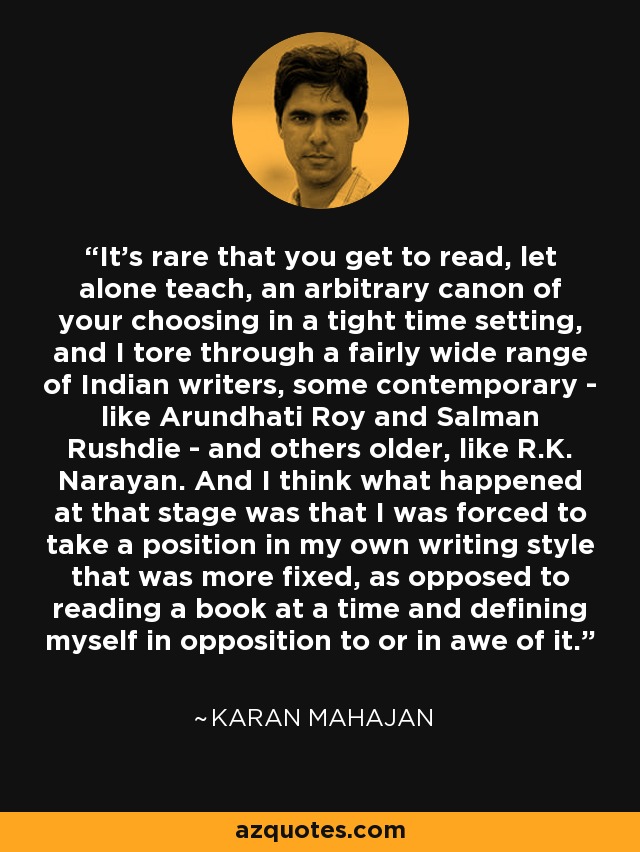 It's rare that you get to read, let alone teach, an arbitrary canon of your choosing in a tight time setting, and I tore through a fairly wide range of Indian writers, some contemporary - like Arundhati Roy and Salman Rushdie - and others older, like R.K. Narayan. And I think what happened at that stage was that I was forced to take a position in my own writing style that was more fixed, as opposed to reading a book at a time and defining myself in opposition to or in awe of it. - Karan Mahajan